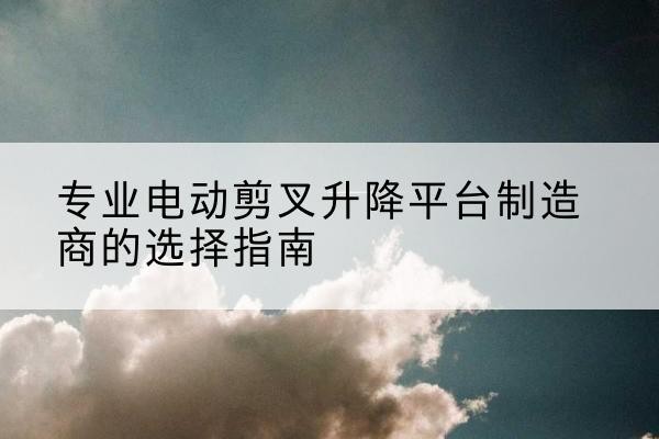 邱县电动剪叉升降平台厂家-专业电动剪叉升降平台制造商的选择指南