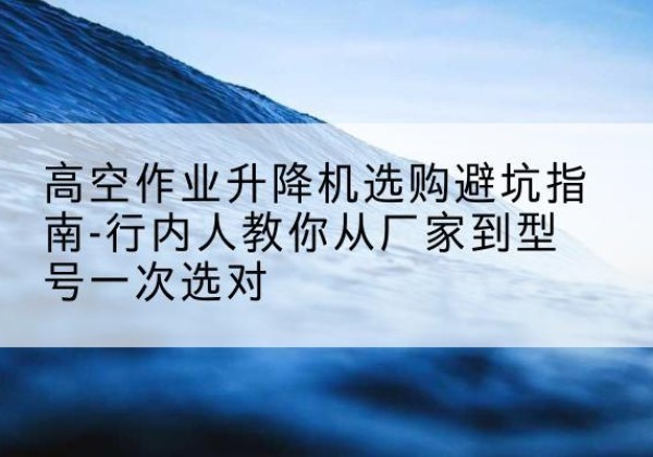 邱县升降平台厂家-高空作业升降机选购避坑指南-行内人教你从厂家到型号一次选对