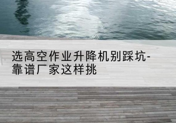 邱县剪叉式升降机厂家-选高空作业升降机别踩坑-靠谱厂家这样挑
