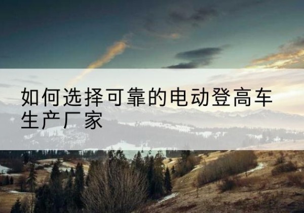 邱县电动登高车厂家-如何选择可靠的电动登高车生产厂家