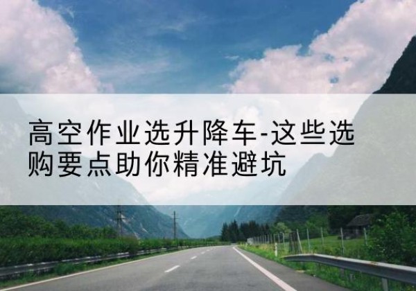 邱县升降车厂家-高空作业选升降车-这些选购要点助你*避坑