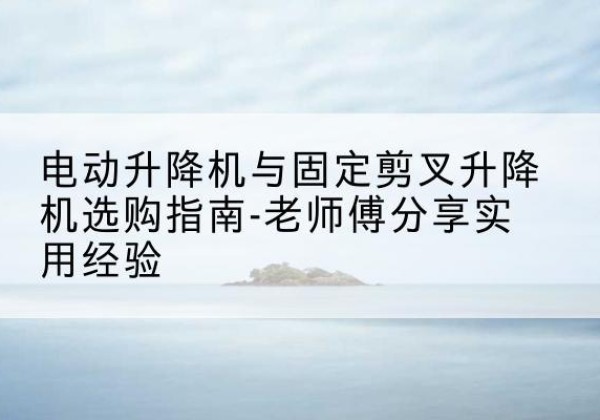 邱县电动升降机怎么选-电动升降机与固定剪叉升降机选购指南-老师傅分享实用经验
