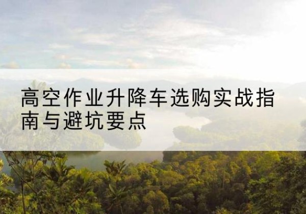 邱县升降车怎么选-高空作业升降车选购实战指南与避坑要点