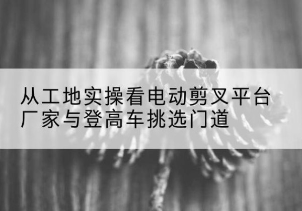 邱县电动剪叉升降平台厂家-从工地实操看电动剪叉平台厂家与登高车挑选门道