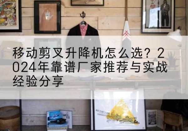 邱县升降平台厂家推荐-移动剪叉升降机怎么选？2024年靠谱厂家推荐与实战经验分享