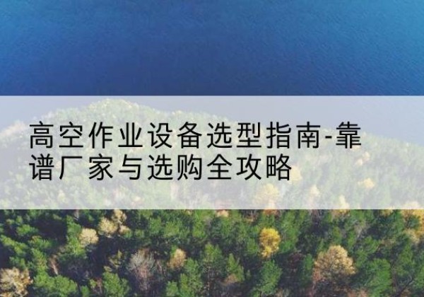 邱县升降车厂家-高空作业设备选型指南-靠谱厂家与选购全攻略