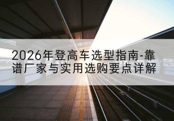 邱县登高车厂家推荐-2026年登高车选型指南-靠谱厂家与实用选购要点详解