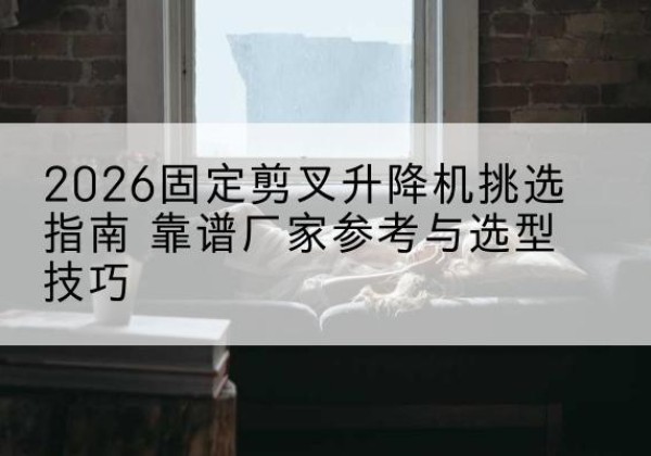 邱县固定剪叉升降机厂家推荐-2026固定剪叉升降机挑选指南 靠谱厂家参考与选型技巧